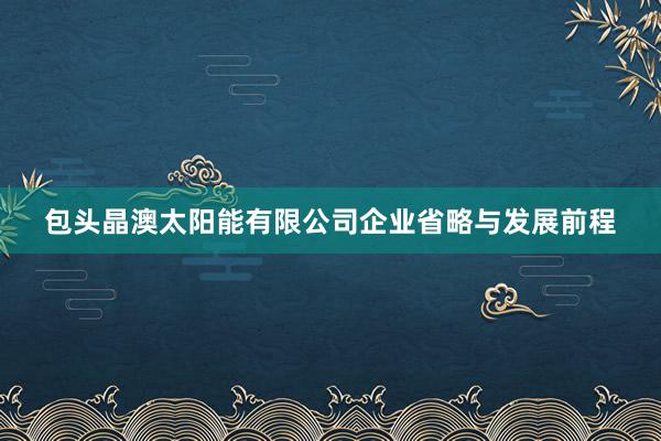 包头晶澳太阳能有限公司企业省略与发展前程