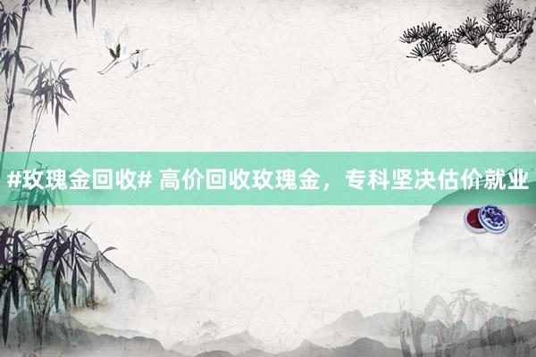 #玫瑰金回收# 高价回收玫瑰金，专科坚决估价就业