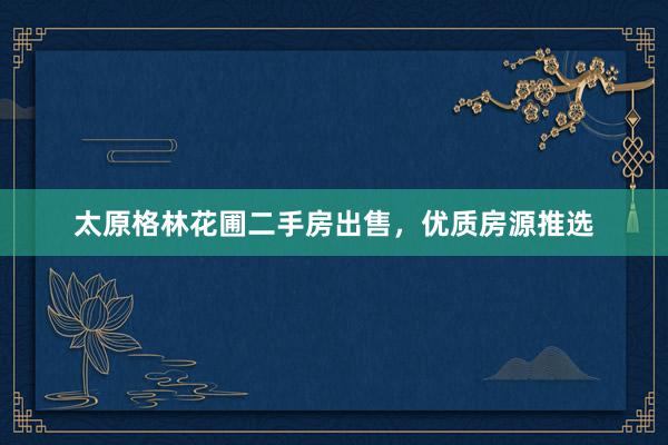 太原格林花圃二手房出售，优质房源推选