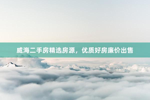 威海二手房精选房源，优质好房廉价出售